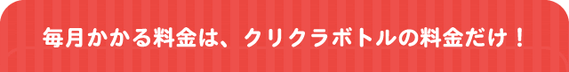 毎月かかる料金は、クリクラボトルの料金だけ！