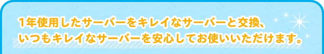 1年使用したサーバーをキレイなサーバーと交換、
いつもキレイなサーバーを安心してお使いいただけます。